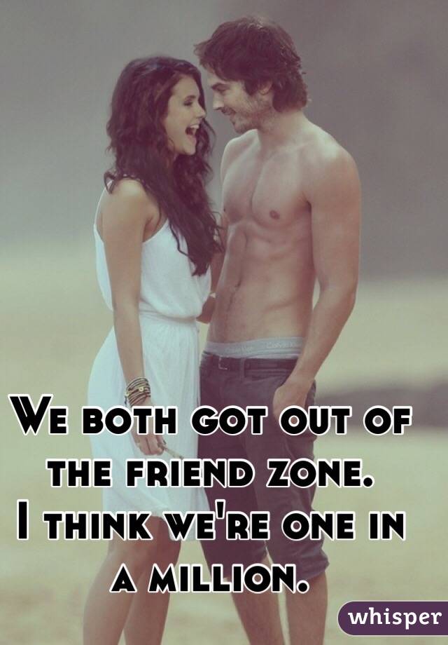 We both got out of the friend zone.
I think we're one in a million.