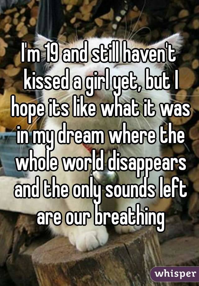 I'm 19 and still haven't kissed a girl yet, but I hope its like what it was in my dream where the whole world disappears and the only sounds left are our breathing