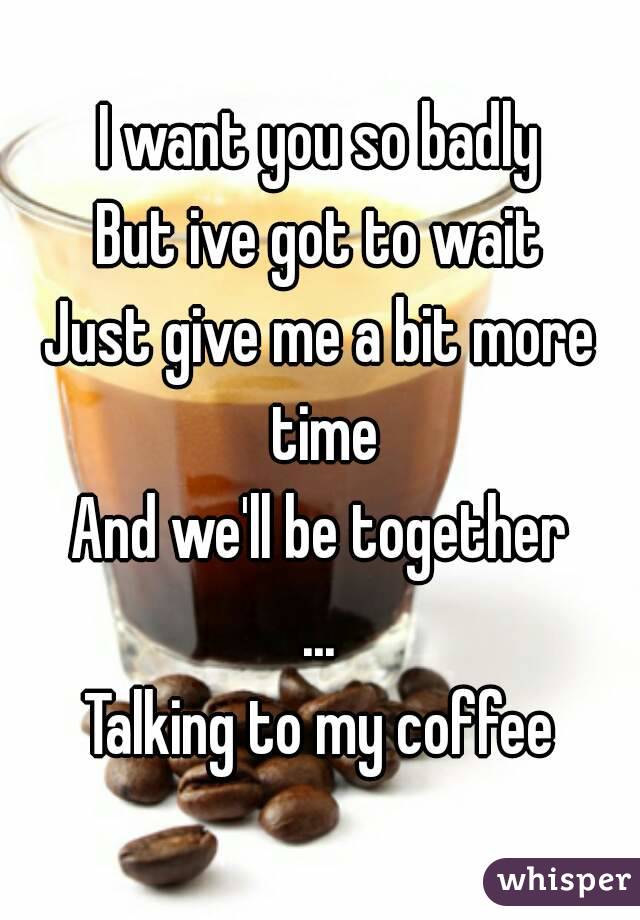 I want you so badly
But ive got to wait
Just give me a bit more time
And we'll be together
...
Talking to my coffee