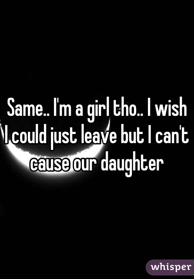 Same.. I'm a girl tho.. I wish I could just leave but I can't cause our daughter 