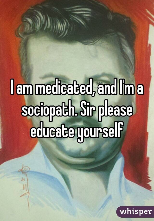 I am medicated, and I'm a sociopath. Sir please educate yourself 