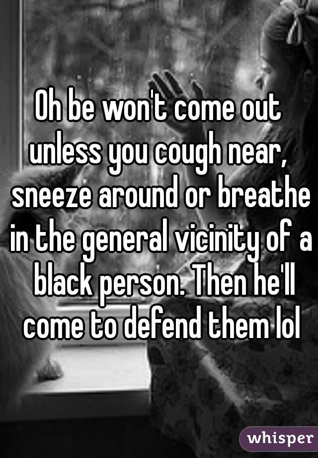 Oh be won't come out unless you cough near,  sneeze around or breathe in the general vicinity of a  black person. Then he'll come to defend them lol