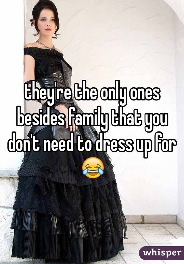 they're the only ones besides family that you don't need to dress up for 😂 