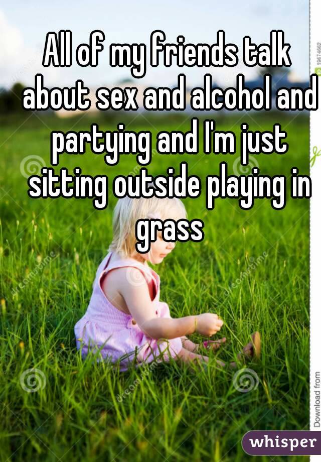 All of my friends talk about sex and alcohol and partying and I'm just sitting outside playing in grass