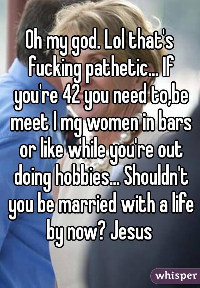 Oh my god. Lol that's fucking pathetic... If you're 42 you need to,be meet I mg women in bars or like while you're out doing hobbies... Shouldn't you be married with a life by now? Jesus 