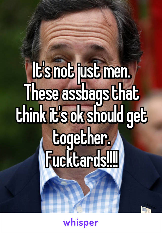 It's not just men.
These assbags that think it's ok should get together.
Fucktards!!!!