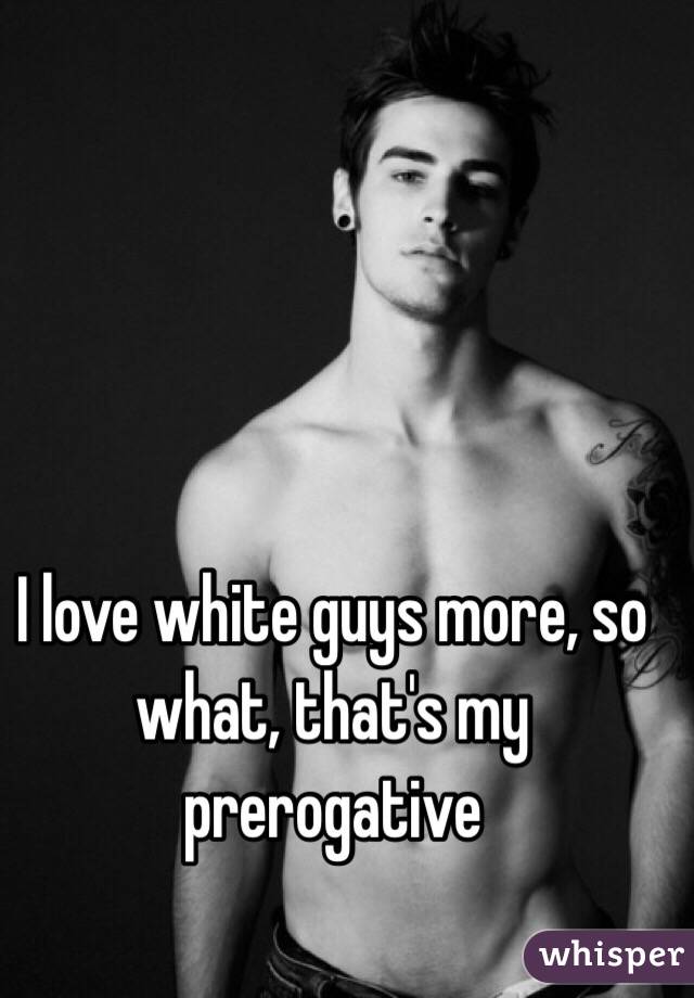 I love white guys more, so what, that's my prerogative 
