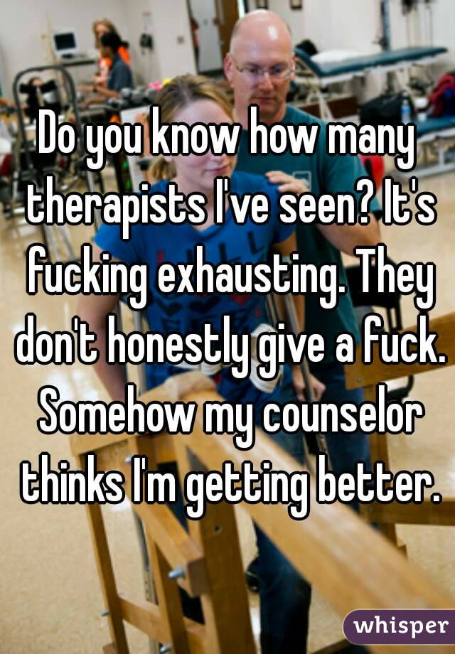 Do you know how many therapists I've seen? It's fucking exhausting. They don't honestly give a fuck. Somehow my counselor thinks I'm getting better.