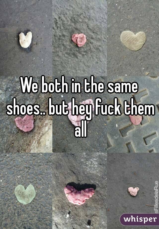 We both in the same shoes.. but hey fuck them all