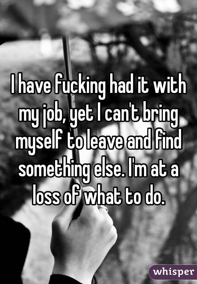I have fucking had it with my job, yet I can't bring myself to leave and find something else. I'm at a loss of what to do.
