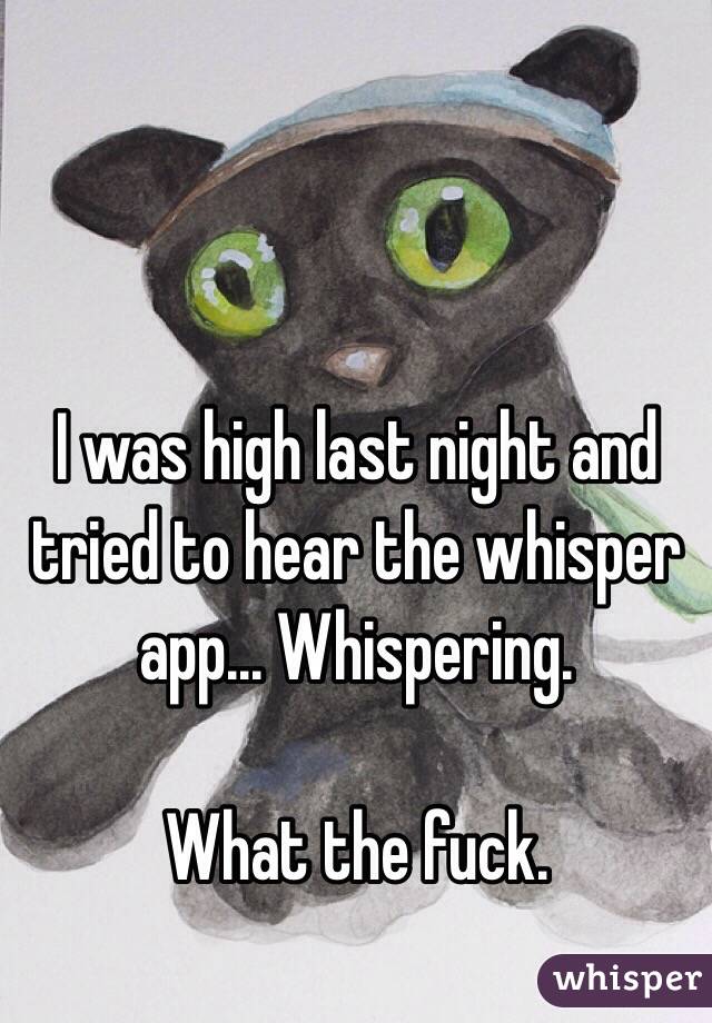 I was high last night and tried to hear the whisper app... Whispering. 

What the fuck. 