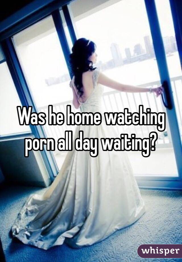Was he home watching porn all day waiting?