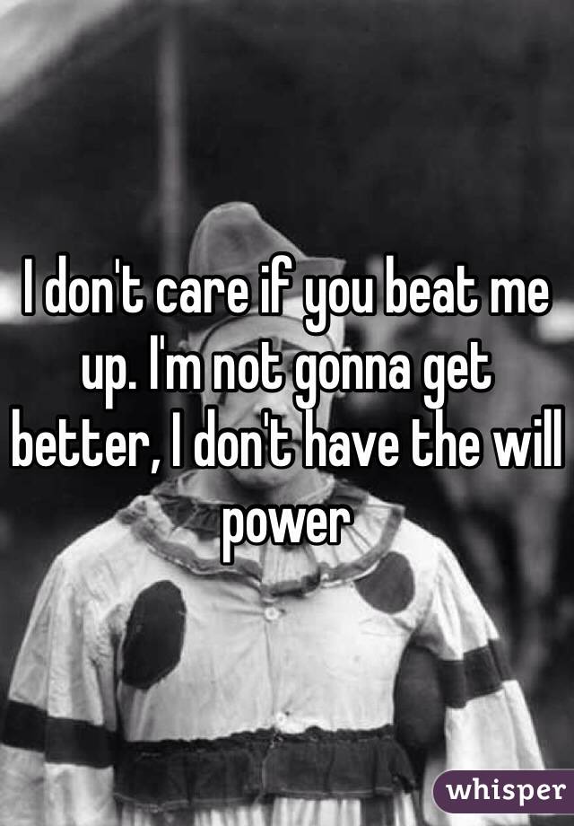 I don't care if you beat me up. I'm not gonna get better, I don't have the will power