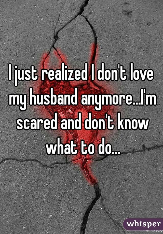 I just realized I don't love my husband anymore...I'm scared and don't know what to do...