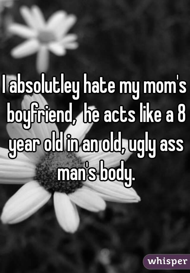 I absolutley hate my mom's boyfriend,  he acts like a 8 year old in an old, ugly ass man's body.