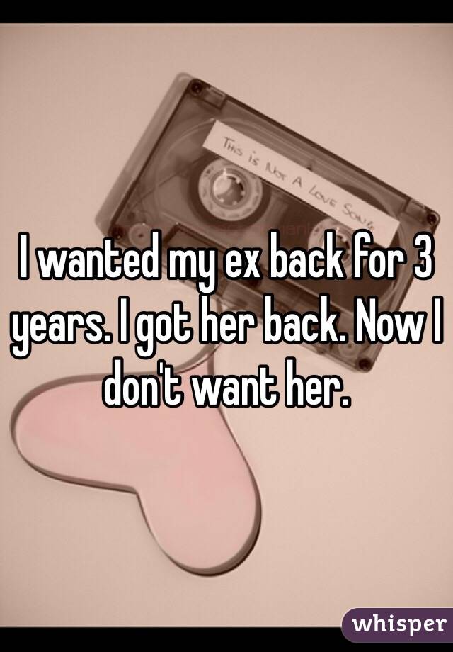 I wanted my ex back for 3 years. I got her back. Now I don't want her.