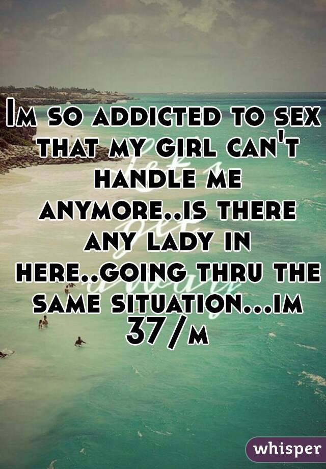 Im so addicted to sex that my girl can't handle me anymore..is there any lady in here..going thru the same situation...im 37/m