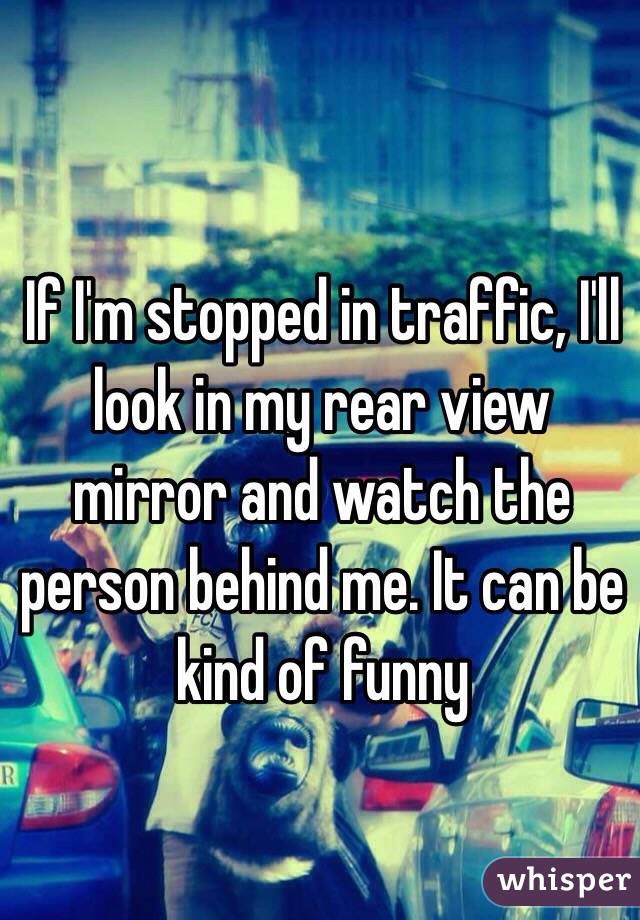 If I'm stopped in traffic, I'll look in my rear view mirror and watch the person behind me. It can be kind of funny