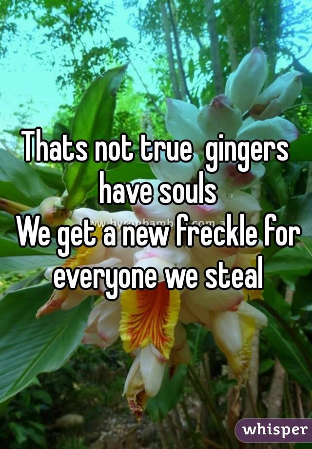 Thats not true  gingers have souls
 We get a new freckle for everyone we steal