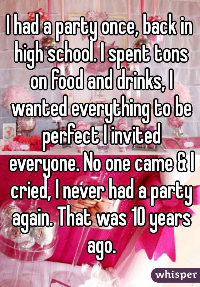 I had a party once, back in high school. I spent tons on food and drinks, I wanted everything to be perfect I invited everyone. No one came & I cried, I never had a party again. That was 10 years ago.