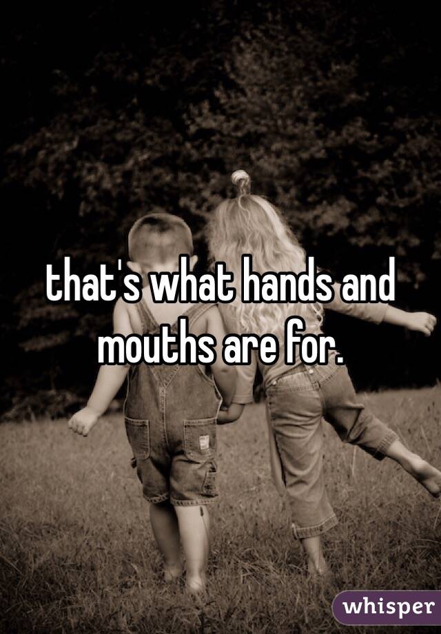 that's what hands and mouths are for.
