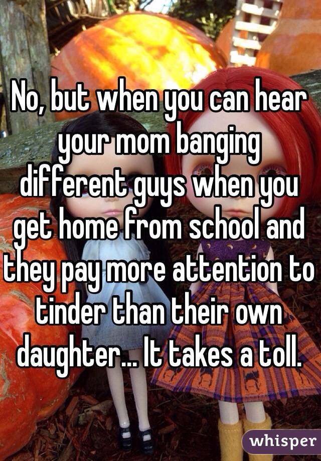 No, but when you can hear your mom banging different guys when you get home from school and they pay more attention to tinder than their own daughter... It takes a toll. 