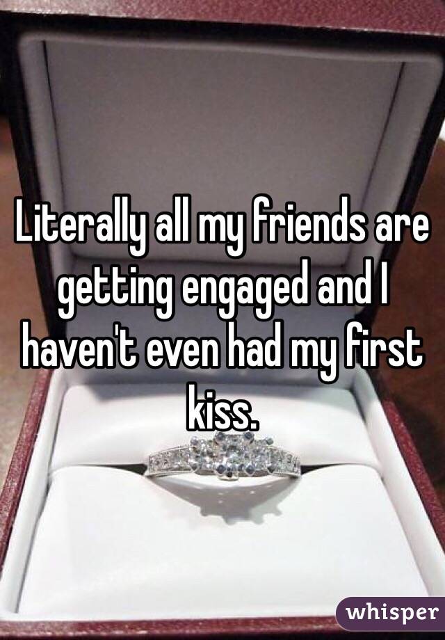 Literally all my friends are getting engaged and I haven't even had my first kiss. 