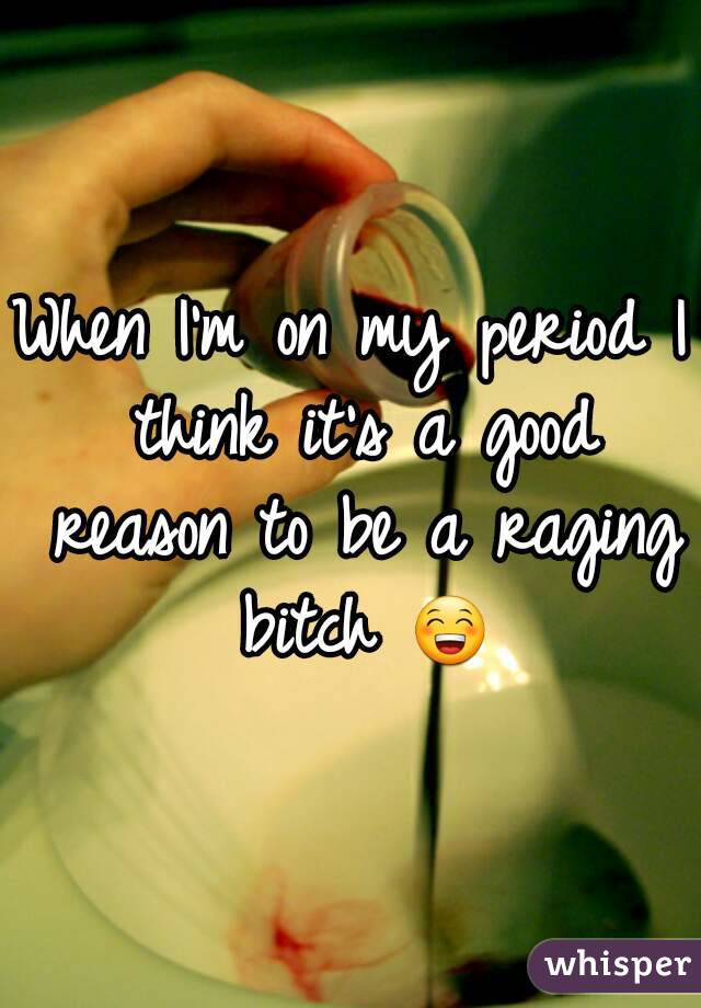 When I'm on my period I think it's a good reason to be a raging bitch 😁