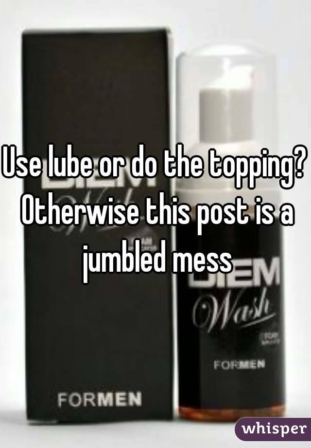 Use lube or do the topping? Otherwise this post is a jumbled mess