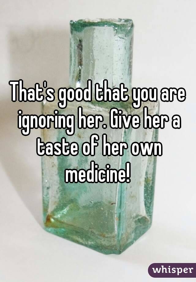 That's good that you are ignoring her. Give her a taste of her own medicine! 