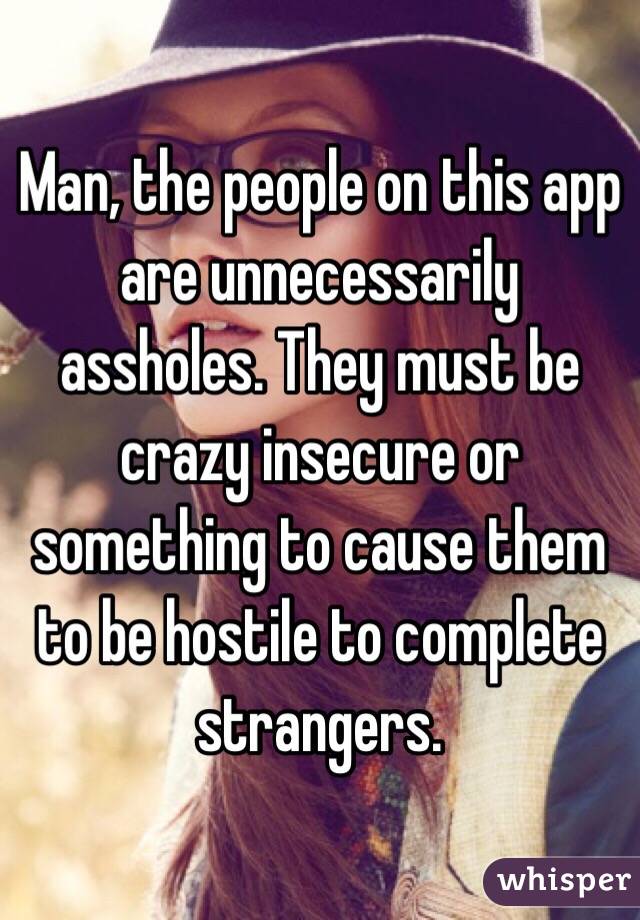 Man, the people on this app are unnecessarily assholes. They must be crazy insecure or something to cause them to be hostile to complete strangers. 