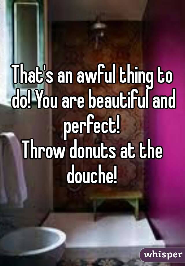 That's an awful thing to do! You are beautiful and perfect! 
Throw donuts at the douche! 
