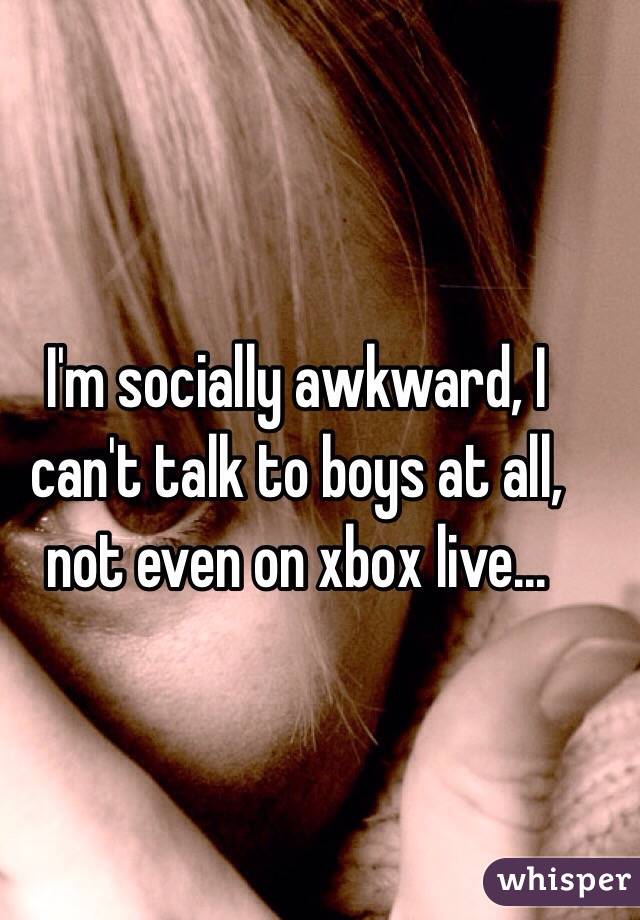 I'm socially awkward, I can't talk to boys at all, not even on xbox live... 