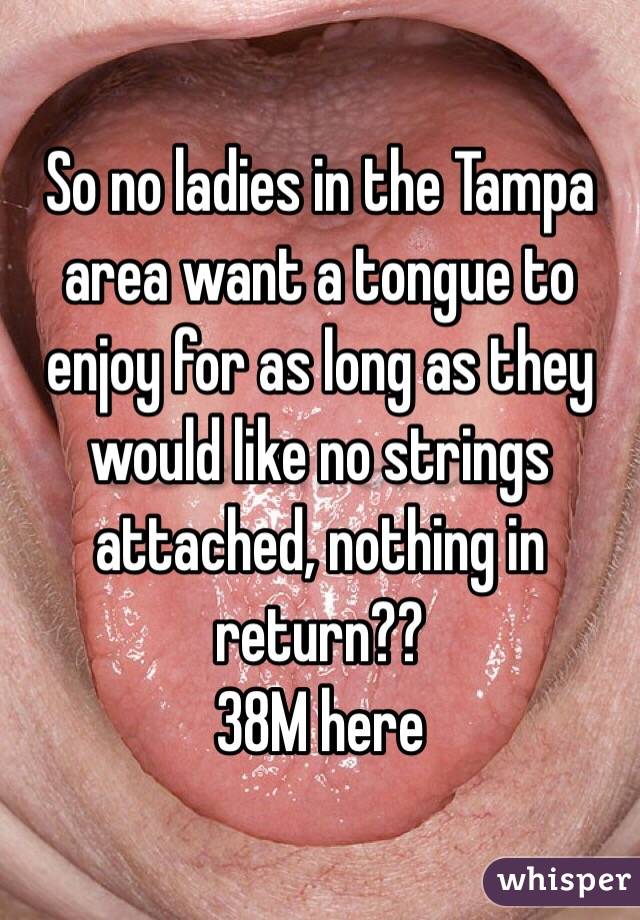 So no ladies in the Tampa area want a tongue to enjoy for as long as they would like no strings attached, nothing in return?? 
38M here