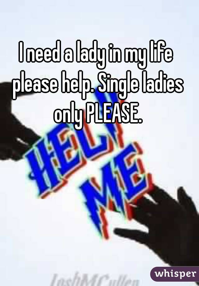 I need a lady in my life please help. Single ladies only PLEASE.