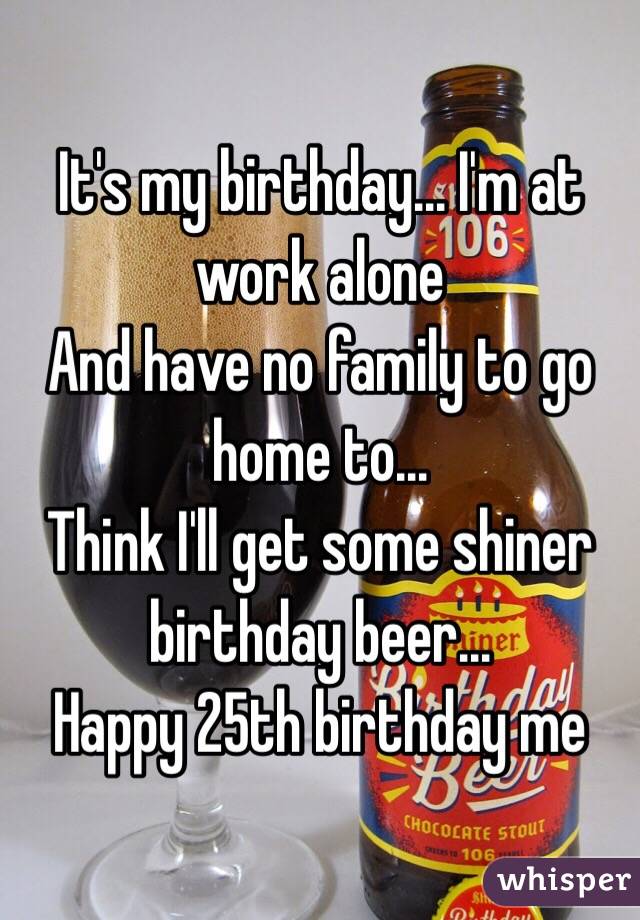 It's my birthday... I'm at work alone
And have no family to go home to...
Think I'll get some shiner birthday beer...
Happy 25th birthday me
