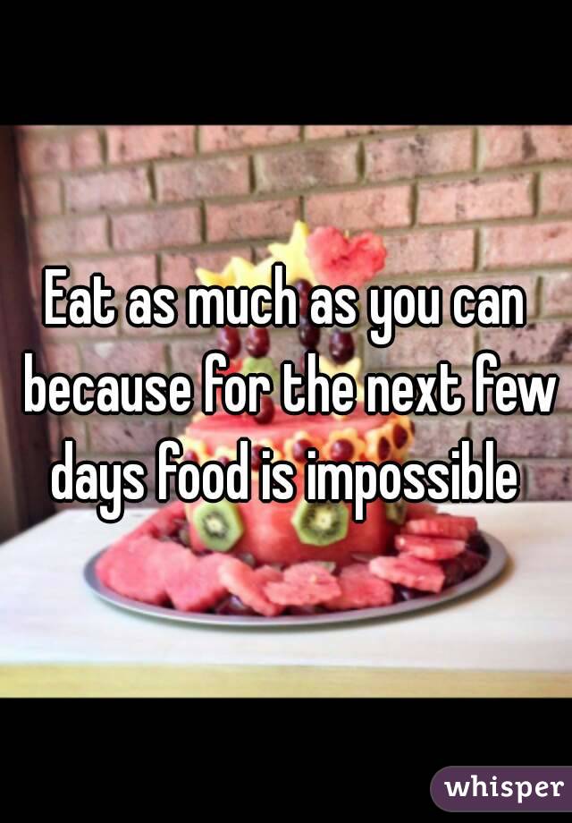 Eat as much as you can because for the next few days food is impossible 