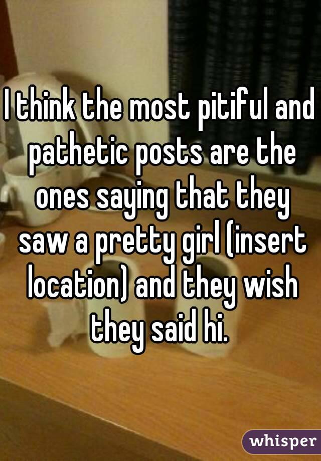I think the most pitiful and pathetic posts are the ones saying that they saw a pretty girl (insert location) and they wish they said hi. 