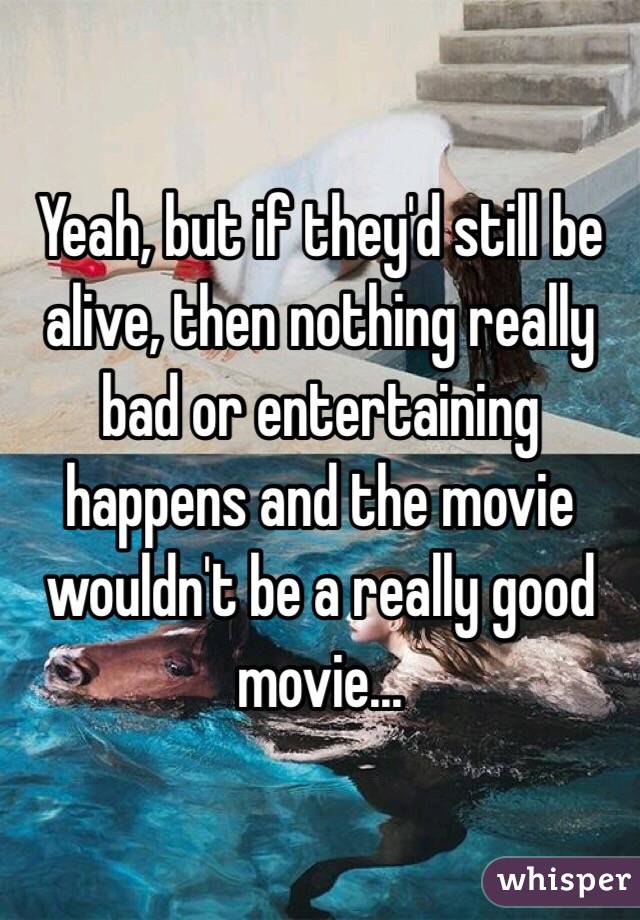 Yeah, but if they'd still be alive, then nothing really bad or entertaining happens and the movie wouldn't be a really good movie...