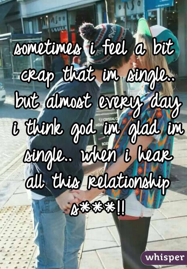 sometimes i feel a bit crap that im single.. but almost every day i think god im glad im single.. when i hear all this relationship s***!!