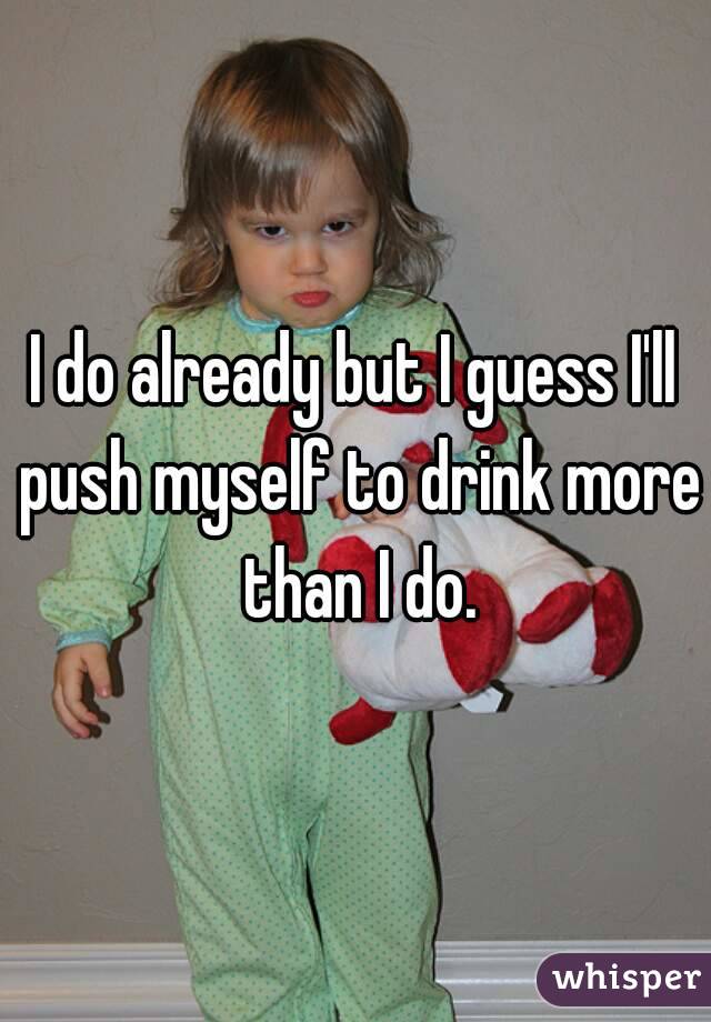 I do already but I guess I'll push myself to drink more than I do.