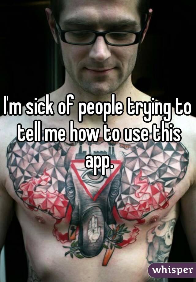 I'm sick of people trying to tell me how to use this app.
