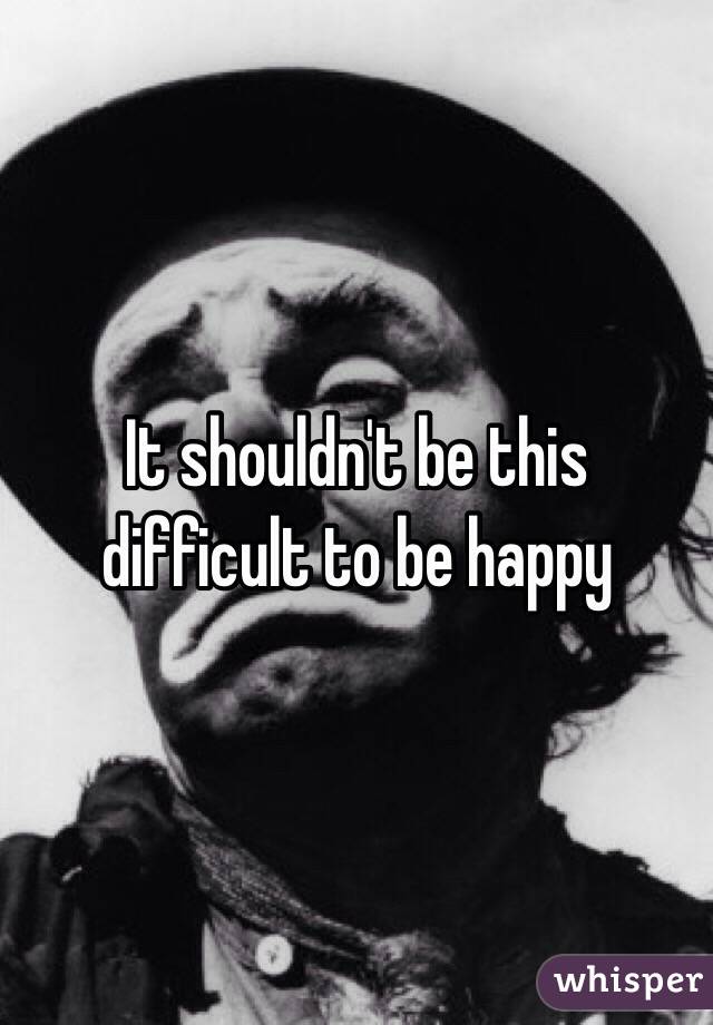 It shouldn't be this difficult to be happy 