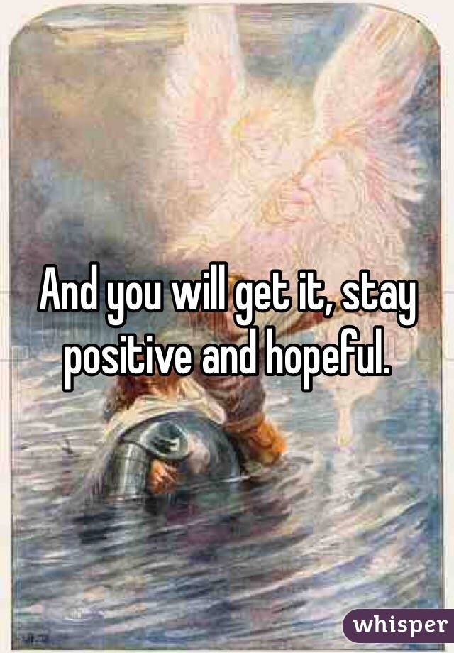 And you will get it, stay positive and hopeful.