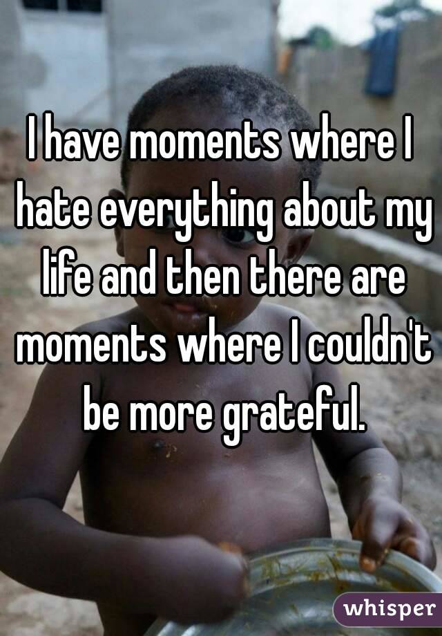 I have moments where I hate everything about my life and then there are moments where I couldn't be more grateful.