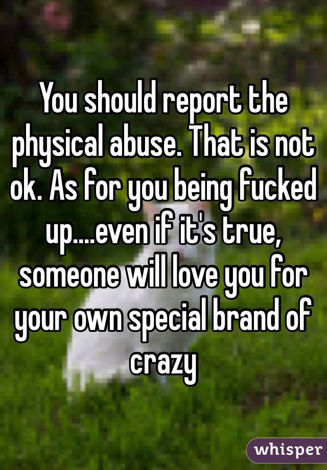 You should report the physical abuse. That is not ok. As for you being fucked up....even if it's true, someone will love you for your own special brand of crazy