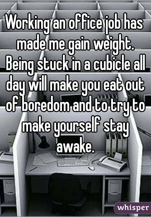 Working an office job has made me gain weight. Being stuck in a cubicle all day will make you eat out of boredom and to try to make yourself stay awake.