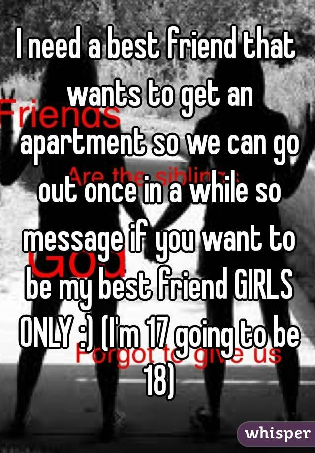 I need a best friend that wants to get an apartment so we can go out once in a while so message if you want to be my best friend GIRLS ONLY :) (I'm 17 going to be 18)