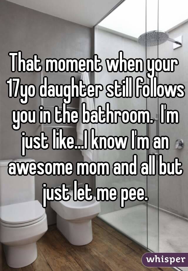 That moment when your 17yo daughter still follows you in the bathroom.  I'm just like...I know I'm an awesome mom and all but just let me pee.