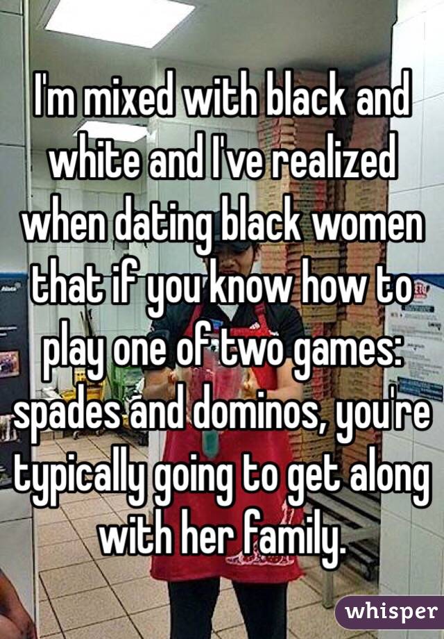 I'm mixed with black and white and I've realized when dating black women that if you know how to play one of two games: spades and dominos, you're typically going to get along with her family. 